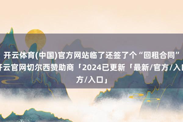 开云体育(中国)官方网站临了还签了个“回租合同”-开云官网切尔西赞助商「2024已更新「最新/官方/入口」