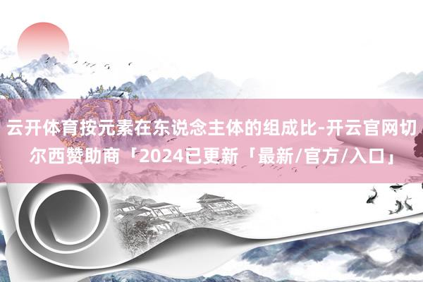 云开体育按元素在东说念主体的组成比-开云官网切尔西赞助商「2024已更新「最新/官方/入口」