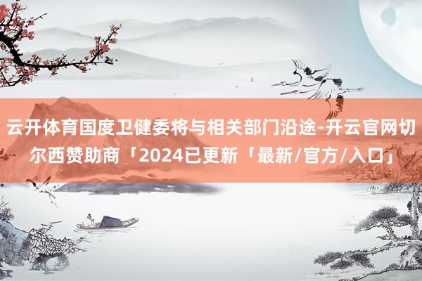 云开体育国度卫健委将与相关部门沿途-开云官网切尔西赞助商「2024已更新「最新/官方/入口」