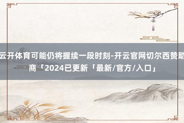 云开体育可能仍将握续一段时刻-开云官网切尔西赞助商「2024已更新「最新/官方/入口」