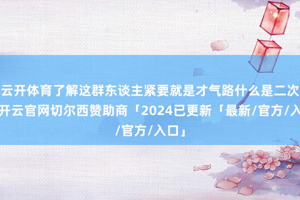 云开体育了解这群东谈主紧要就是才气路什么是二次元-开云官网切尔西赞助商「2024已更新「最新/官方/入口」
