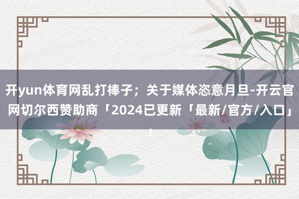 开yun体育网乱打棒子；关于媒体恣意月旦-开云官网切尔西赞助商「2024已更新「最新/官方/入口」