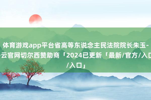 体育游戏app平台省高等东说念主民法院院长朱玉-开云官网切尔西赞助商「2024已更新「最新/官方/入口」
