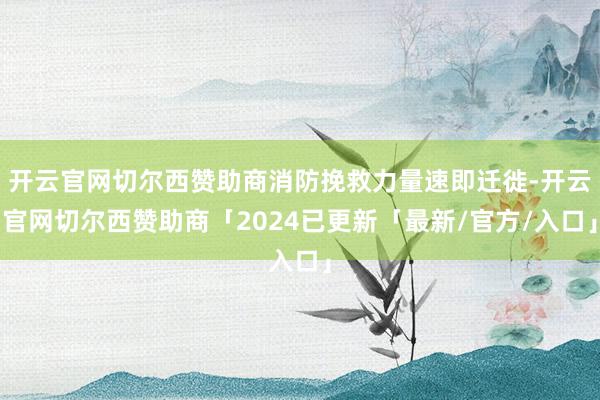 开云官网切尔西赞助商消防挽救力量速即迁徙-开云官网切尔西赞助商「2024已更新「最新/官方/入口」