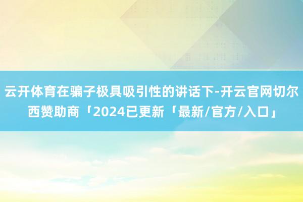 云开体育在骗子极具吸引性的讲话下-开云官网切尔西赞助商「2024已更新「最新/官方/入口」