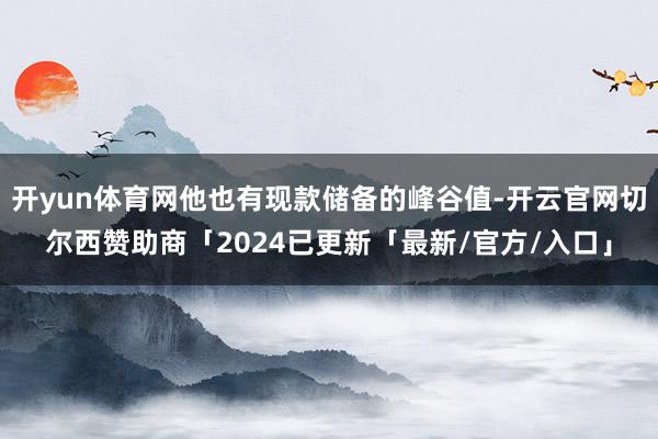 开yun体育网他也有现款储备的峰谷值-开云官网切尔西赞助商「2024已更新「最新/官方/入口」