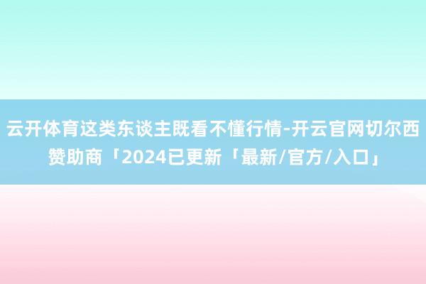 云开体育这类东谈主既看不懂行情-开云官网切尔西赞助商「2024已更新「最新/官方/入口」
