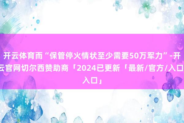 开云体育而“保管停火情状至少需要50万军力”-开云官网切尔西赞助商「2024已更新「最新/官方/入口」