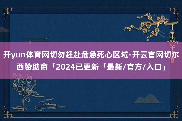 开yun体育网切勿赶赴危急死心区域-开云官网切尔西赞助商「2024已更新「最新/官方/入口」
