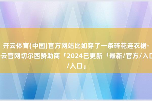 开云体育(中国)官方网站比如穿了一条碎花连衣裙-开云官网切尔西赞助商「2024已更新「最新/官方/入口」