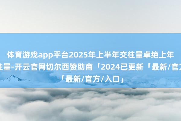 体育游戏app平台2025年上半年交往量卓绝上年全年交往量-开云官网切尔西赞助商「2024已更新「最新/官方/入口」