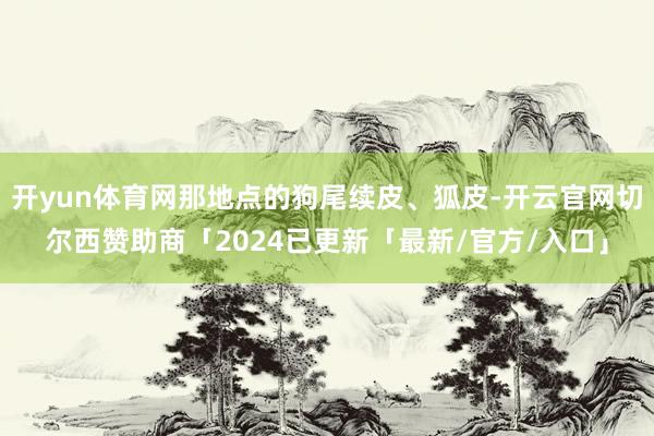 开yun体育网那地点的狗尾续皮、狐皮-开云官网切尔西赞助商「2024已更新「最新/官方/入口」