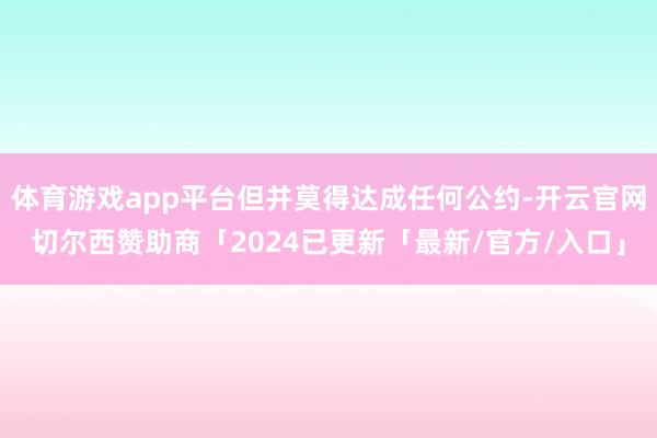 体育游戏app平台但并莫得达成任何公约-开云官网切尔西赞助商「2024已更新「最新/官方/入口」