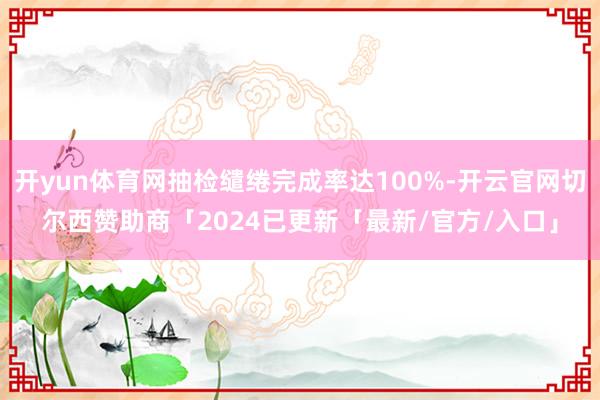 开yun体育网抽检缱绻完成率达100%-开云官网切尔西赞助商「2024已更新「最新/官方/入口」
