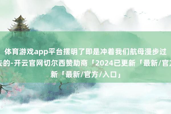 体育游戏app平台摆明了即是冲着我们航母漫步过的地界去的-开云官网切尔西赞助商「2024已更新「最新/官方/入口」