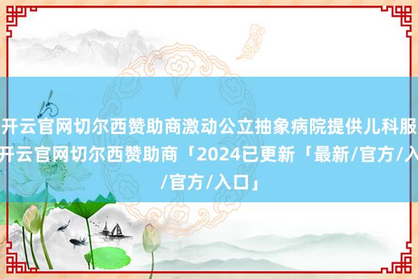 开云官网切尔西赞助商激动公立抽象病院提供儿科服务-开云官网切尔西赞助商「2024已更新「最新/官方/入口」