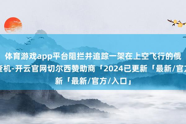 体育游戏app平台阻拦并追踪一架在上空飞行的俄罗斯考查机-开云官网切尔西赞助商「2024已更新「最新/官方/入口」