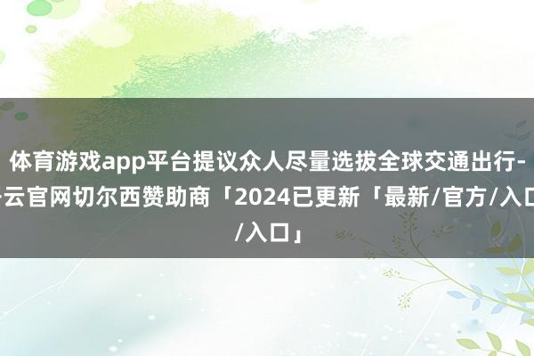 体育游戏app平台提议众人尽量选拔全球交通出行-开云官网切尔西赞助商「2024已更新「最新/官方/入口」
