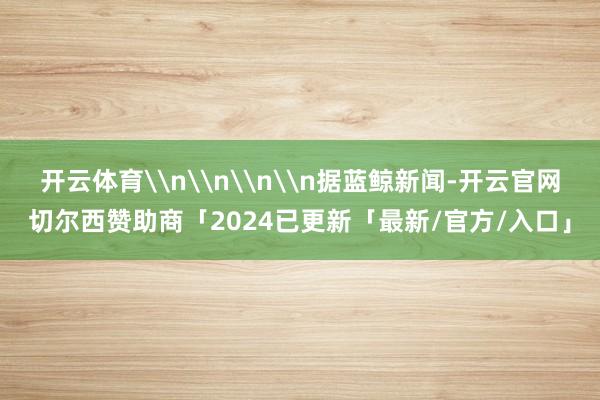 开云体育\n\n\n\n据蓝鲸新闻-开云官网切尔西赞助商「2024已更新「最新/官方/入口」