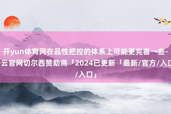 开yun体育网在品性把控的体系上可能更完善一些-开云官网切尔西赞助商「2024已更新「最新/官方/入口」