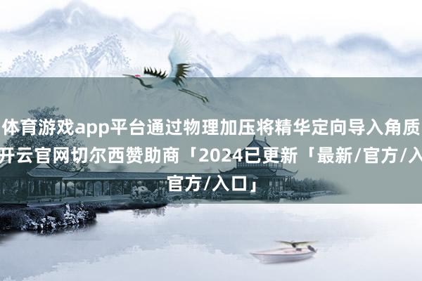 体育游戏app平台通过物理加压将精华定向导入角质层-开云官网切尔西赞助商「2024已更新「最新/官方/入口」