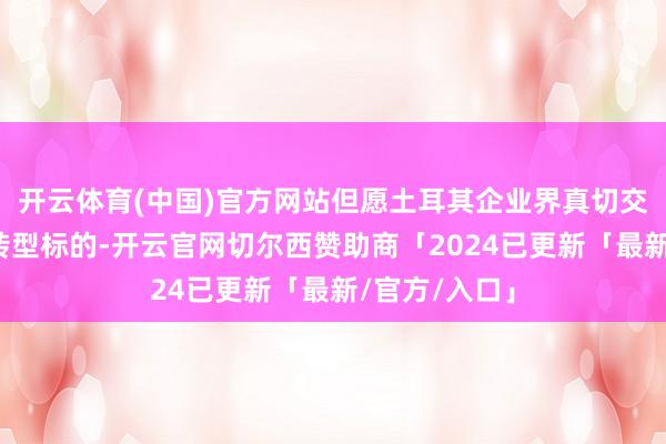 开云体育(中国)官方网站但愿土耳其企业界真切交融中国经济转型标的-开云官网切尔西赞助商「2024已更新「最新/官方/入口」