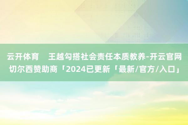 云开体育 王越勾搭社会责任本质教养-开云官网切尔西赞助商「2024已更新「最新/官方/入口」