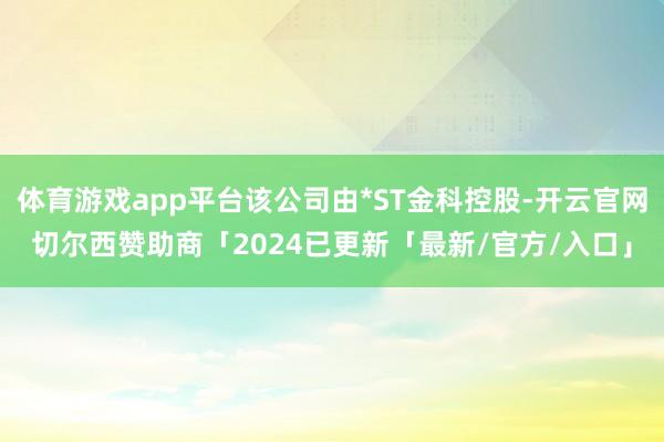 体育游戏app平台该公司由*ST金科控股-开云官网切尔西赞助商「2024已更新「最新/官方/入口」