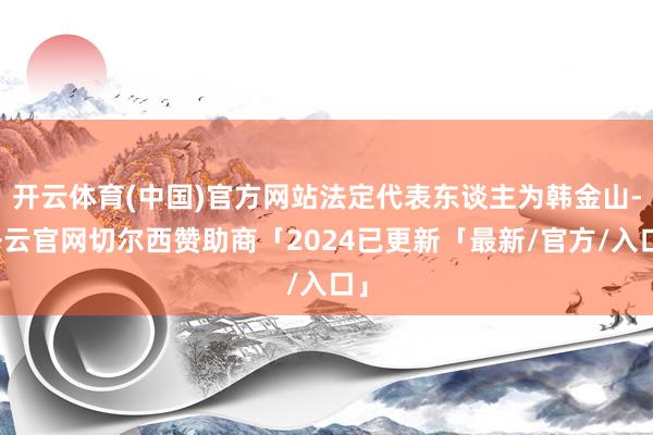 开云体育(中国)官方网站法定代表东谈主为韩金山-开云官网切尔西赞助商「2024已更新「最新/官方/入口」