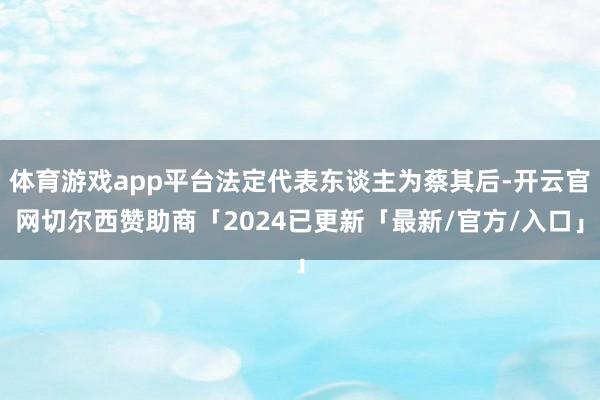 体育游戏app平台法定代表东谈主为蔡其后-开云官网切尔西赞助商「2024已更新「最新/官方/入口」