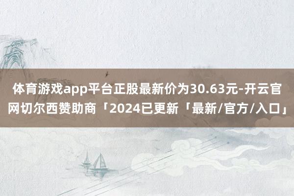 体育游戏app平台正股最新价为30.63元-开云官网切尔西赞助商「2024已更新「最新/官方/入口」