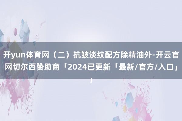 开yun体育网（二）抗皱淡纹配方除精油外-开云官网切尔西赞助商「2024已更新「最新/官方/入口」