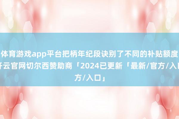 体育游戏app平台把柄年纪段诀别了不同的补贴额度-开云官网切尔西赞助商「2024已更新「最新/官方/入口」