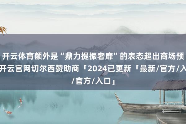 开云体育额外是“鼎力提振奢靡”的表态超出商场预期-开云官网切尔西赞助商「2024已更新「最新/官方/入口」