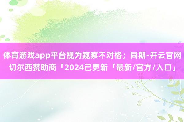 体育游戏app平台视为窥察不对格；同期-开云官网切尔西赞助商「2024已更新「最新/官方/入口」