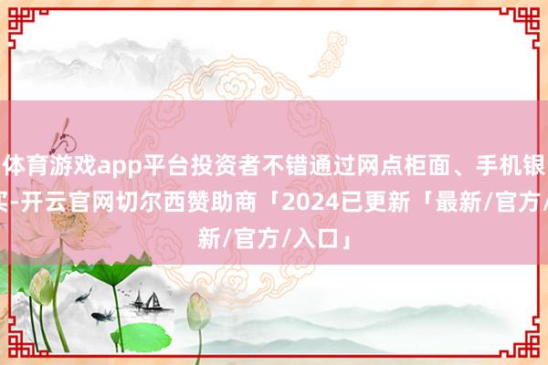 体育游戏app平台投资者不错通过网点柜面、手机银行购买-开云官网切尔西赞助商「2024已更新「最新/官方/入口」