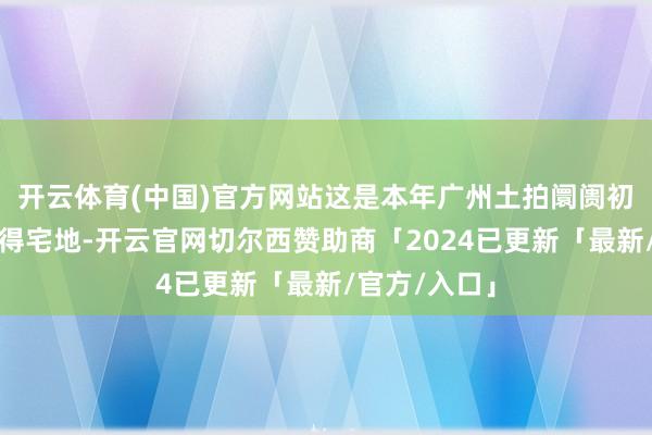开云体育(中国)官方网站这是本年广州土拍阛阓初度由民企竞得宅地-开云官网切尔西赞助商「2024已更新「最新/官方/入口」
