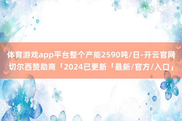 体育游戏app平台整个产能2590吨/日-开云官网切尔西赞助商「2024已更新「最新/官方/入口」