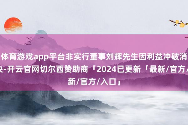 体育游戏app平台非实行董事刘辉先生因利益冲破消释表决-开云官网切尔西赞助商「2024已更新「最新/官方/入口」