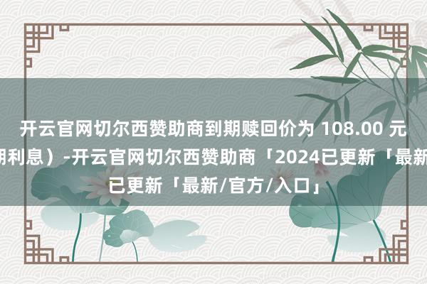 开云官网切尔西赞助商到期赎回价为 108.00 元(含临了一期利息)-开云官网切尔西赞助商「2024已更新「最新/官方/入口」
