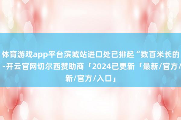 体育游戏app平台滨城站进口处已排起“数百米长的军队”-开云官网切尔西赞助商「2024已更新「最新/官方/入口」