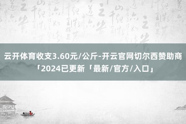 云开体育收支3.60元/公斤-开云官网切尔西赞助商「2024已更新「最新/官方/入口」