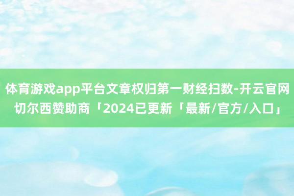 体育游戏app平台文章权归第一财经扫数-开云官网切尔西赞助商「2024已更新「最新/官方/入口」