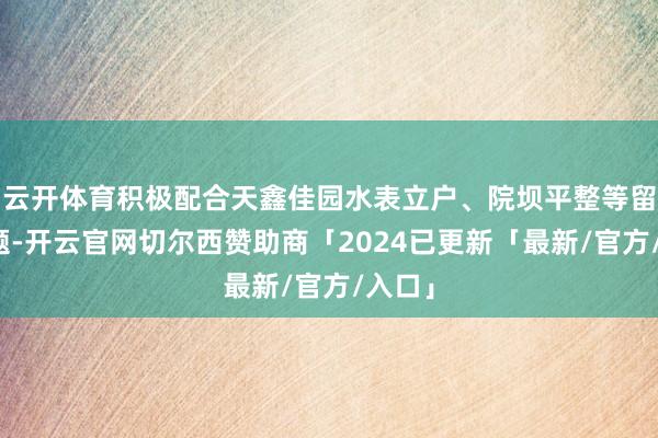 云开体育积极配合天鑫佳园水表立户、院坝平整等留传问题-开云官网切尔西赞助商「2024已更新「最新/官方/入口」