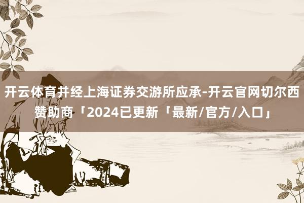 开云体育并经上海证券交游所应承-开云官网切尔西赞助商「2024已更新「最新/官方/入口」