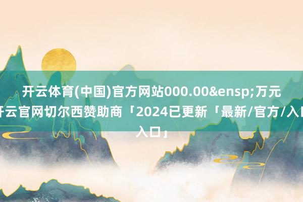 开云体育(中国)官方网站000.00&ensp;万元-开云官网切尔西赞助商「2024已更新「最新/官方/入口」