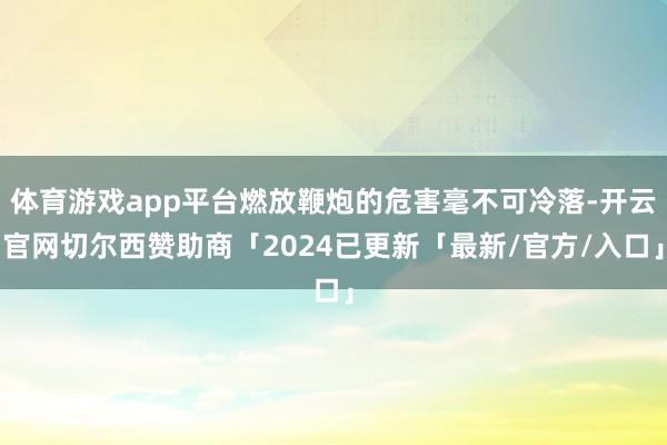 体育游戏app平台燃放鞭炮的危害毫不可冷落-开云官网切尔西赞助商「2024已更新「最新/官方/入口」